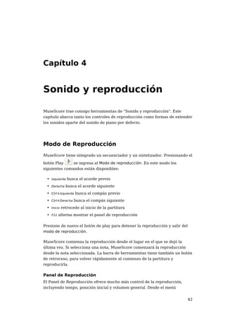 42 
Capítulo 4 
Sonido y reproducción 
MuseScore trae consigo herramientas de "Sonido y reproducción". Este 
capítulo abarca tanto los controles de reproducción como formas de extender 
los sonidos aparte del sonido de piano por defecto. 
Modo de Reproducción 
MuseScore tiene integrado un secuenciador y un sintetizador. Presionando el 
botón Play se ingresa al Modo de reproducción. En este modo los 
siguientes comandos están disponibles: 
• Izquierda busca el acorde previo 
• Derecha busca el acorde siguiente 
• Ctrl+Izquierda busca el compás previo 
• Ctrl+Derecha busca el compás siguiente 
• Inicio retrocede al inicio de la partitura 
• F11 alterna mostrar el panel de reproducción 
Presione de nuevo el botón de play para detener la reproducción y salir del 
modo de reproducción. 
MuseScore comienza la reproducción desde el lugar en el que se dejó la 
última vez. Si selecciona una nota, MuseScore comenzará la reproducción 
desde la nota seleccionada. La barra de herramientas tiene también un botón 
de retroceso, para volver rápidamente al comienzo de la partitura y 
reproducirla. 
Panel de Reproducción 
El Panel de Reproducción ofrece mucho más control de la reproducción, 
incluyendo tempo, posición inicial y volumen general. Desde el menú 
 