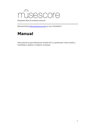 1 
Programa libre de notación musical 
Retrieved from http://musescore.org on Lun, 02/18/2013 
Manual 
Este manual es para Musescore versión 0.9.2 y posteriores. Inicie sesión y 
contribuya a mejorar o traducir el manual. 
 