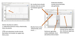 Hemen dauzkazu bi aukera :
1- Aukeratzea partitura mota; orkestrarako,
Voice eta pianoa
……..
2.Edo zuk aukeratzea musika tresnak
Normalean nik honekin lan egiten dut.
Klick zurian.
Zer musika tresna daude
Gezietan klick eta senide
horretakoak agertzen
dira
Aukeratuta daukazu
musika tresna kentzeko
edo gehitzeko
Aukeratutako musika
tresnak hemen agertzen
dira. Partituran agertuko
diren Ordenean
Partituran agertzeko
ordena aldatzeko. Gora
edo behera klick ematen
Musika tresna mota:
Orkestrarako, Early
music…….
 
