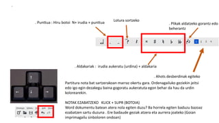 .
. Aldakariak : irudia aukeratu (urdina) + aldakaria
. Punttua : Hiru botoi N+ irudia + punttua
. Ahots desberdinak egiteko
. Plikak aldatzeko gorantz edo
beherantz
Lotura sortzeko
Partitura nota bat sartzerakoan marraz okertu gara. Ordenagailuko geziekin jeitsi
edo igo egin dezakegu baina gogoratu aukeratuta egon behar da hau da urdin
kolorearekin.
NOTAK EZABATZEKO KLICK + SUPR (BOTOIA)
Word dokumentu batean atera nola egiten duzu? Ba horrela egiten baduzu bazoaz
ezabatzen sartu duzuna . Ere badaude geziak atzera eta aurrera joateko (Goian
imprimagailu sinboloren ondoan)
 