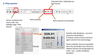 .
3. Play panela
Entzuteko klick. Gelditzeko ere
klick hemen
Atzera joateko
Behin eta berriro entzutekoHemen aurkitzen dira
tresna asko. Hor
adibidez dago “Play
Panela”
Honekin alda ditzakezue oso erraz
volumena eta denbora.
Ez baduzu ondo entzuten partitura
agian volumen hori jeitsita dago.
Hemen aldatzen duzuna da gordeko
dena.Hau da denbora eta volumena
aldatzen baduzu horrela gordeko da.
(mp3 , wav….(audio artxiboak)
pasatzera
 