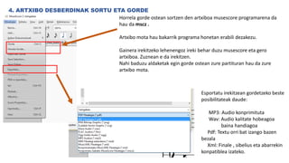4. ARTXIBO DESBERDINAK SORTU ETA GORDE
Horrela gorde ostean sortzen den artxiboa musescore programarena da
hau da mscz .
Artxibo mota hau bakarrik programa honetan erabili dezakezu.
Gainera irekitzeko lehenengoz ireki behar duzu musescore eta gero
artxiboa. Zuznean e da irekitzen.
Nahi baduzu aldaketak egin gorde ostean zure partituran hau da zure
artxibo mota.
Esportatu irekitzean gordetzeko beste
posibilitateak daude:
MP3: Audio konprimituta
Wav: Audio kalitate hobeagoa
baina handiagoa
Pdf: Textu orri bat izango bazen
bezala
Xml: Finale , sibelius eta abarrekin
konpatiblea izateko.
 