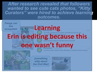 After research revealed that followers
 wanted to see cute cats photos, “Kitty
Curators” were hired to achieve learning
              outcomes.
 On today’s
Fwogs can
  date in
  1861…
    has
ecosystem   Learning   Our Kitty Curators have another adorable fun fact for you


  Erin is editing because this
                       about frogs! #SmithsonianScience


                       Kitty Curators explore Civil War history! #cw150


       one wasn’t funnyNo kitty curator tweets today. Sleeping in a basket of clean laundry.




               [something
               witty about
              the Civil War]
 