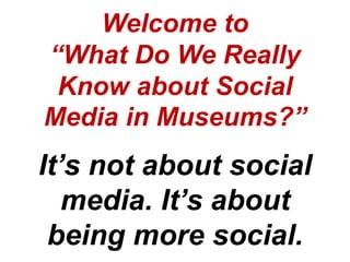 Welcome to
“What Do We Really
 Know about Social
Media in Museums?”
It’s not about social
   media. It’s about
 being more social.
 