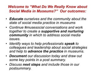 Welcome to “What Do We Really Know about
 Social Media in Museums?” Our outcomes:

• Educate ourselves and the community about the
  state of social media practice in museums
• Continue #musesocial conversations and work
  together to create a supportive and nurturing
  community in which to address social media
  issues.
• Identify ways to help professionals speak to
  colleagues and leadership about social strategies
  and help to advance the practice in museums.
• Document our discussion today and draw out
  some key points in a post summary.
• Discuss next steps and include those in our
  postsummary.
 