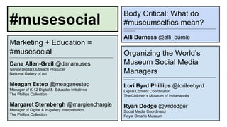 Marketing + Education = 
#musesocial 
__________________________________________________________________________________________________ 
Dana Allen-Greil @danamuses 
Senior Digital Outreach Producer 
National Gallery of Art 
Meagan Estep @meaganestep 
Manager of K-12 Digital & Educator Initiatives 
The Phillips Collection 
Margaret Sternbergh @margienchargie 
Manager of Digital & In-gallery Interpretation 
The Phillips Collection 
Body Critical: What do 
#museumselfies mean? 
_______________________________________________________________________________________ 
___________ 
Alli Burness @alli_burnie 
Organizing the World’s 
Museum Social Media 
Managers 
_______________________________________________________________________________________ 
___________ 
Lori Byrd Phillips @lorileebyrd 
Digital Content Coordinator 
The Children’s Museum of Indianapolis 
Ryan Dodge @wrdodger 
Social Media Coordinator 
Royal Ontario Museum 
#musesocial 
 