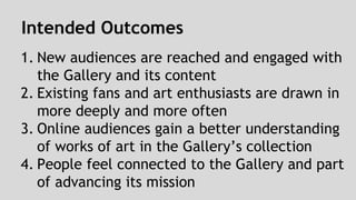Intended Outcomes 
1. New audiences are reached and engaged with 
the Gallery and its content 
2. Existing fans and art enthusiasts are drawn in 
more deeply and more often 
3. Online audiences gain a better understanding 
of works of art in the Gallery’s collection 
4. People feel connected to the Gallery and part 
of advancing its mission 
 
