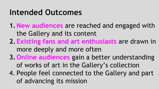 Intended Outcomes 
1. New audiences are reached and engaged with 
the Gallery and its content 
2. Existing fans and art enthusiasts are drawn in 
more deeply and more often 
3. Online audiences gain a better understanding 
of works of art in the Gallery’s collection 
4. People feel connected to the Gallery and part 
of advancing its mission 
 