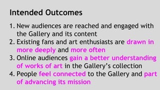 Intended Outcomes 
1. New audiences are reached and engaged with 
the Gallery and its content 
2. Existing fans and art enthusiasts are drawn in 
more deeply and more often 
3. Online audiences gain a better understanding 
of works of art in the Gallery’s collection 
4. People feel connected to the Gallery and part 
of advancing its mission 
 