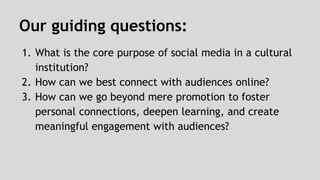 Our guiding questions: 
1. What is the core purpose of social media in a cultural 
institution? 
2. How can we best connect with audiences online? 
3. How can we go beyond mere promotion to foster 
personal connections, deepen learning, and create 
meaningful engagement with audiences? 
 