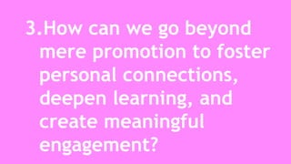 3.How can we go beyond 
mere promotion to foster 
personal connections, 
deepen learning, and 
create meaningful 
engagement? 
 