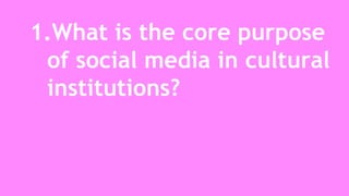 1.What is the core purpose 
of social media in cultural 
institutions? 
 