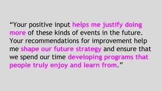 “Your positive input helps me justify doing 
more of these kinds of events in the future. 
Your recommendations for improvement help 
me shape our future strategy and ensure that 
we spend our time developing programs that 
people truly enjoy and learn from.” 
 