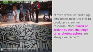 “Loved when we broke up 
into teams near the end to 
produce a creative 
response. More hands on 
activities that challenge 
us as photographers are 
always welcome.” 
 