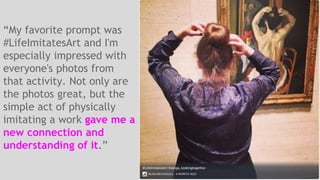 “My favorite prompt was 
#LifeImitatesArt and I'm 
especially impressed with 
everyone's photos from 
that activity. Not only are 
the photos great, but the 
simple act of physically 
imitating a work gave me a 
new connection and 
understanding of it.” 
 