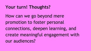 Your turn! Thoughts? 
How can we go beyond mere 
promotion to foster personal 
connections, deepen learning, and 
create meaningful engagement with 
our audiences? 
 