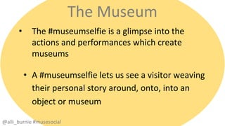 The Museum 
• The #museumselfie is a glimpse into the 
actions and performances which create 
museums 
• A #museumselfie lets us see a visitor weaving 
their personal story around, onto, into an 
object or museum 
@alli_burnie #musesocial 
 