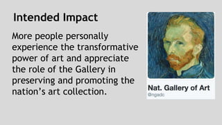 Intended Impact 
More people personally 
experience the transformative 
power of art and appreciate 
the role of the Gallery in 
preserving and promoting the 
nation’s art collection. 
 