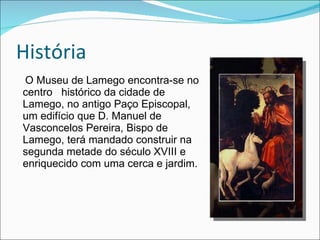 História O Museu de Lamego encontra-se no centro  histórico da cidade de Lamego, no antigo Paço Episcopal, um edifício que D. Manuel de Vasconcelos Pereira, Bispo de Lamego, terá mandado construir na segunda metade do século XVIII e enriquecido com uma cerca e jardim. 