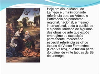 Hoje em dia, o Museu de Lamego é uma importante referência para as Artes e o Património no panorama regional, nacional, e mesmo internacional, dada a qualidade e a particularidade de algumas das obras de arte que expõe em regime de exposição permanente, merecendo especial referência as cinco tábuas de Vasco Fernandes (Grão Vasco), que faziam parte do painel de vinte tábuas da Sé de Lamego. 