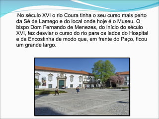 No século XVI o rio Coura tinha o seu curso mais perto da Sé de Lamego e do local onde hoje é o Museu. O bispo Dom Fernando de Menezes, do início do século XVI, fez desviar o curso do rio para os lados do Hospital e da Encostinha de modo que, em frente do Paço, ficou um grande largo. 