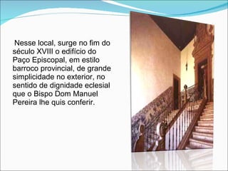 Nesse local, surge no fim do século XVIII o edifício do Paço Episcopal, em estilo barroco provincial, de grande simplicidade no exterior, no sentido de dignidade eclesial que o Bispo Dom Manuel Pereira lhe quis conferir. 