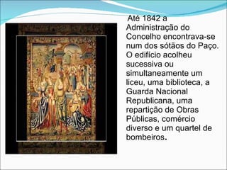 Até 1842 a Administração do Concelho encontrava-se num dos sótãos do Paço. O edifício acolheu sucessiva ou simultaneamente um liceu, uma biblioteca, a Guarda Nacional Republicana, uma repartição de Obras Públicas, comércio diverso e um quartel de bombeiros . 