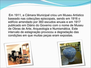 Em 1911, a Câmara Municipal criou um Museu Artístico baseado nas colecções episcopais, sendo em 1916 o edifício arrendado por 360 escudos anuais e em 1917 publicado em Diário do Governo com o nome de Museu de Obras de Arte, Arqueologia e Numismática. Este intervalo de estagnação provocou a degradação das condições em que muitas peças eram expostas. 