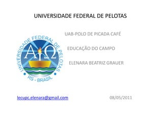 UNIVERSIDADE FEDERAL DE PELOTAS

                      UAB-POLO DE PICADA CAFÉ

                       EDUCAÇÃO DO CAMPO

                           ELENARA BEATRIZ GRAUER




lecupc.elenara@gmail.com                   08/05/2011
 