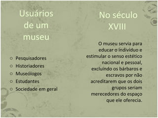 Usuários de um museu Pesquisadores Historiadores Museólogos Estudantes Sociedade em geral No século XVIII  O museu servia para educar o indivíduo e estimular o senso estético nacional e pessoal, excluindo os bárbaros e escravos por não acreditarem que os dois grupos seriam merecedores do espaço que ele oferecia. 