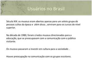 Usuários no Brasil Século XIX: os museus eram abertos apenas para um seleto grupo de pessoas cultas da época e  além disso , serviram para os cursos de nível superior.  Na década de 1980, foram criados museus direcionados para a educação, que se preocupavam com a comunicação com o público visitante.  Os museus passaram a investir em cultura para a sociedade . Houve preocupação na comunicação com os grupos escolares.  