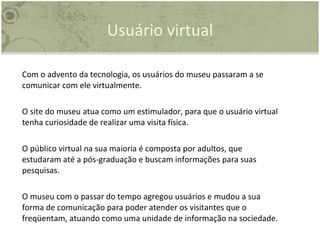 Usuário virtual Com o advento da tecnologia, os usuários do museu passaram a se comunicar com ele virtualmente. O site do museu atua como um estimulador, para que o usuário virtual tenha curiosidade de realizar uma visita física. O público virtual na sua maioria é composta por adultos, que estudaram até a pós-graduação e buscam informações para suas pesquisas.  O museu com o passar do tempo agregou usuários e mudou a sua forma de comunicação para poder atender os visitantes que o freqüentam, atuando como uma unidade de informação na sociedade. 