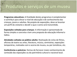 Programas educativos:  A finalidade destes programas é complementar e contribuir para elevar o nível de educação e de conhecimento das crianças, jovens e adultos. No projeto de exposições, deve-se levantar um perfil do visitante e decidir o que e como será transmitido. Exposições voltadas para crianças : A informação é apresentada de forma simples e concreta e tem uma proposta de educação informal e lúdica. Atividades voltadas ao público adulto : Realização de ciclos de filmes, oficinas de teatro ou artes, literatura, música, seminários, exposições temporárias, realizadas com o acervo do museu, ou por temáticas, etc. Conferências e palestras : formas de fornecer maior conhecimento do conteúdo das exposições ou do patrimônio cultural e nacional local. Produtos e serviços de um museu 