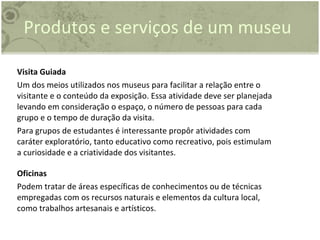 Visita Guiada Um dos meios utilizados nos museus para facilitar a relação entre o visitante e o conteúdo da exposição. Essa atividade deve ser planejada levando em consideração o espaço, o número de pessoas para cada grupo e o tempo de duração da visita. Para grupos de estudantes é interessante propôr atividades com caráter exploratório, tanto educativo como recreativo, pois estimulam a curiosidade e a criatividade dos visitantes. Oficinas Podem tratar de áreas específicas de conhecimentos ou de técnicas empregadas com os recursos naturais e elementos da cultura local, como trabalhos artesanais e artísticos. Produtos e serviços de um museu 
