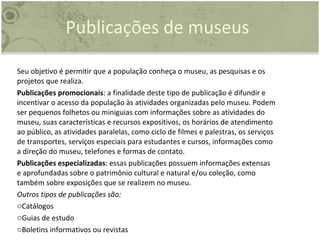 Seu objetivo é permitir que a população conheça o museu, as pesquisas e os projetos que realiza. Publicações promocionais : a finalidade deste tipo de publicação é difundir e incentivar o acesso da população às atividades organizadas pelo museu. Podem ser pequenos folhetos ou miniguias com informações sobre as atividades do museu, suas características e recursos expositivos, os horários de atendimento ao público, as atividades paralelas, como ciclo de filmes e palestras, os serviços de transportes, serviços especiais para estudantes e cursos, informações como a direção do museu, telefones e formas de contato. Publicações especializadas : essas publicações possuem informações extensas e aprofundadas sobre o patrimônio cultural e natural e/ou coleção, como também sobre exposições que se realizem no museu. Outros tipos de publicações são: Catálogos Guias de estudo Boletins informativos ou revistas Publicações de museus 