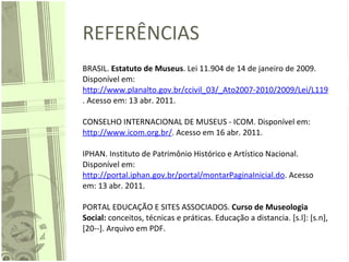 REFERÊNCIAS BRASIL.  Estatuto de Museus . Lei 11.904 de 14 de janeiro de 2009. Disponível em:  http://www.planalto.gov.br/ccivil_03/_Ato2007-2010/2009/Lei/L11904.htm . Acesso em: 13 abr. 2011.    CONSELHO INTERNACIONAL DE MUSEUS - ICOM. Disponível em:  http://www.icom.org.br/ . Acesso em 16 abr. 2011.    IPHAN. Instituto de Patrimônio Histórico e Artístico Nacional. Disponível em:  http://portal.iphan.gov.br/portal/montarPaginaInicial.do . Acesso em: 13 abr. 2011.    PORTAL EDUCAÇÃO E SITES ASSOCIADOS.  Curso de Museologia Social:  conceitos, técnicas e práticas. Educação a distancia. [s.l]: [s.n], [20--]. Arquivo em PDF.  