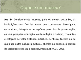 O que é um museu? Art. 1 o   Consideram-se museus, para os efeitos desta Lei, as instituições sem fins lucrativos que conservam, investigam, comunicam, interpretam e expõem, para fins de preservação, estudo, pesquisa, educação, contemplação e turismo, conjuntos e coleções de valor histórico, artístico, científico, técnico ou de qualquer outra natureza cultural, abertas ao público, a serviço da sociedade e de seu desenvolvimento. (BRASIL, 2009) 