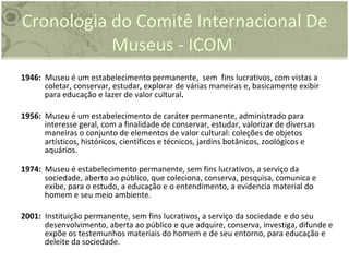 Cronologia do  Comitê Internacional De Museus - ICOM  1946:   Museu é um estabelecimento permanente,  sem  fins lucrativos, com vistas a coletar, conservar, estudar, explorar de várias maneiras e, basicamente exibir para educação e lazer de valor cultural .  1956:   Museu é um estabelecimento de caráter permanente, administrado para interesse geral, com a finalidade de conservar, estudar, valorizar de diversas maneiras o conjunto de elementos de valor cultural: coleções de objetos artísticos, históricos, científicos e técnicos, jardins botânicos, zoológicos e aquários.  1974:   Museu é estabelecimento permanente, sem fins lucrativos, a serviço da sociedade, aberto ao público, que coleciona, conserva, pesquisa, comunica e exibe, para o estudo, a educação e o entendimento, a evidencia material do homem e seu meio ambiente. 2001:   Instituição permanente, sem fins lucrativos, a serviço da sociedade e do seu desenvolvimento, aberta ao público e que adquire, conserva, investiga, difunde e expõe os testemunhos materiais do homem e de seu entorno, para educação e deleite da sociedade. 