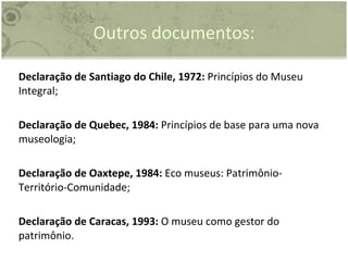 Outros documentos: Declaração de Santiago do Chile, 1972:  Princípios do Museu Integral; Declaração de Quebec, 1984:  Princípios de base para uma nova museologia; Declaração de Oaxtepe, 1984:  Eco museus: Patrimônio-Território-Comunidade; Declaração de Caracas, 1993:  O museu como gestor do patrimônio. 