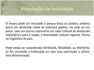 Vinculação da instituição O museu pode ser vinculado a pessoa física ou jurídica, embora possa ser declarado como de interesse público, no todo ou em parte, caso seu acervo represente um valor cultural de destacada importância para a nação, a diversidade cultural regional, étnica ou lingüística do país.  Pode ainda ser considerado ESTADUAL, REGIONAL ou DISTRITAL se for vinculado a Federação ou caso seja autorizado a utilizar esta denominação.  