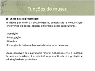Funções do museu 1) Função básica: preservação Realizada por meio da documentação, conservação e comunicação (envolvendo exposição, educação informal e ações socioculturais). Aquisição; Investigação; Difusão e Exposição de testemunhos materiais dos seres humanos. São responsáveis pelo patrimônio natural, cultural, material e imaterial de uma comunidade. Sua principal responsabilidade é a proteção e valorização deste patrimônio. 