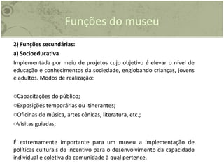 Funções do museu 2) Funções secundárias: a) Socioeducativa Implementada por meio de projetos cujo objetivo é elevar o nível de educação e conhecimentos da sociedade, englobando crianças, jovens e adultos. Modos de realização: Capacitações do público; Exposições temporárias ou itinerantes; Oficinas de música, artes cênicas, literatura, etc.; Visitas guiadas; É extremamente importante para um museu a implementação de políticas culturais de incentivo para o desenvolvimento da capacidade individual e coletiva da comunidade à qual pertence. 
