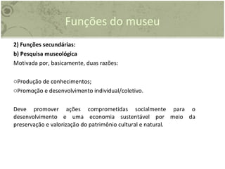 Funções do museu 2) Funções secundárias: b) Pesquisa museológica Motivada por, basicamente, duas razões: Produção de conhecimentos; Promoção e desenvolvimento individual/coletivo. Deve promover ações comprometidas socialmente para o desenvolvimento e uma economia sustentável por meio da preservação e valorização do patrimônio cultural e natural. 
