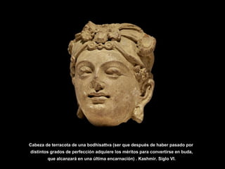 Cabeza de terracota de una bodhisattva (ser que después de haber pasado por
distintos grados de perfección adquiere los méritos para convertirse en buda,
que alcanzará en una última encarnación) . Kashmir. Siglo VI.
 