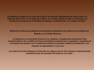 El budismo se originó en el norte de la India y se extendió rápidamente por todo el país a lo
largo del siglo III A.C. En la región de Andhra, en la costa sureste de India, en Amaravati, se
construyó una estupa con la finalidad de albergar, probablemente, una reliquia de Buda.
Multitud de relieves procedentes de esa estupa de Amaravati se conservan en el Museo de
Madrás y en el British Museum.
La estupa es un monumento funerario con reliquias o simplemente puede tener fines
conmemorativos. Es un edificio de forma hemisférica sostenido por un pedestal y rematado por
una especie de mirador con un mástil que sostiene un parasol, emblema de soberanía. Las
reliquias se depositaban en una urna.
Los restos de la Gran Estupa en Amaravati son algunas de los más valiosas e impresionantes
manifestaciones del principio del budismo en la India.
 
