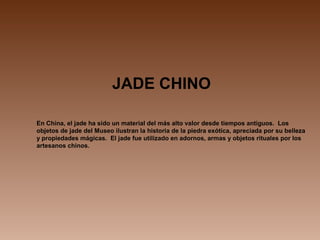 JADE CHINO
En China, el jade ha sido un material del más alto valor desde tiempos antiguos. Los
objetos de jade del Museo ilustran la historia de la piedra exótica, apreciada por su belleza
y propiedades mágicas. El jade fue utilizado en adornos, armas y objetos rituales por los
artesanos chinos.
 