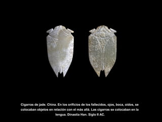 Cigarras de jade. China. En los orificios de los fallecidos, ojos, boca, oidos, se
colocaban objetos en relación con el más allá. Las cigarras se colocaban en la
lengua. Dinastía Han. Siglo II AC.
 