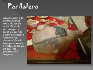 Pardalera
Aquest objecte de
ceràmica servia
com a niu per els
ocells. Els ocells
entraven per un
forat a la part de
davant de l’objecte
i posaven ous,
després s’obria la
tapa que es veu en
l' imatge, es treien
els ous, i les
persones se'ls
menjaven.
 
