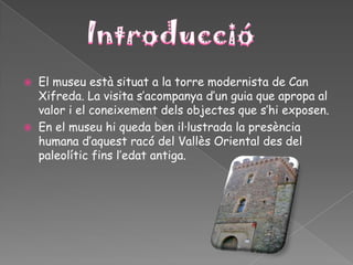    El museu està situat a la torre modernista de Can
    Xifreda. La visita s’acompanya d’un guia que apropa al
    valor i el coneixement dels objectes que s’hi exposen.
   En el museu hi queda ben il·lustrada la presència
    humana d’aquest racó del Vallès Oriental des del
    paleolític fins l’edat antiga.
 