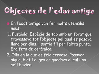  En l’edat antiga van fer molts utensilis
  nous:
1. Fusaiola: Espècie de tap amb un forat que
  travessava tot l’objecte pel qual es posava
  llana per dins, i sortia fil per l’altra punta.
  Era feta de ceràmica.
2. Olla en la que es feia cervesa. Posaven
  aigua, blat i el gra es quedava al cul i no
  se'l bevien.
 